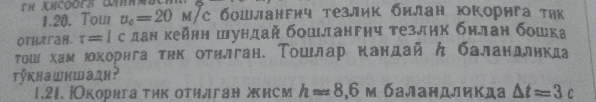 Tow u_o=20M/C бοшлангич тезлик билан юкорига τηк 
Othлган. tau =lc дан кейнη Шундай бοшлангηч τезлηк билан бошка 
Τοш хам юοкорига тηк отηлган. Τοшлар кандай ん баландликда 
Tÿkнашншадн? 
1.21. |корига τик отилган жисм happrox 8,6m баландликда △ t=3c