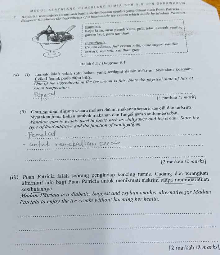 A L A N G C E M E R L A N G K I M I A S P M 5 . 0 J P N S A R A W A K | 14
7. Rajah 6. 1 menunjukkan ramuan bagi aiskrim.buatan sendiri yang dibuat oleh Puan Patricia. 
Diagram 6.1 shows the ingredients of a homemade ice cream which made by Madam Patricia. 
Ramuan: 
Keju krim, susu penuh krim, gula tebu, ekstrak vanila, 
garam laut, gam xanthan. 
Ingredients: 
Cream cheese, full cream milk, cane sugar, vanilla 
extract, sea salt, xanthan gum 
Rajah 6.1 / Diagram 6.1 
(a) (i) Lemak ialah salah satu bahan yang terdapat dalam aiskrim. Nyatakan keadaan 
fizikal lcmak pada suhu bilik. 
One of the ingredients in the ice cream is fats. State the physical state of fats at 
room temperature. 
_ 
_ 
_ 
[1 markah /1 mark] 
(ii) Gam xanthan diguna secara meluas dalam makanan seperti sos cili dan aiskrim. 
Nyatakan jenis bahan tambah makanan dan fungsi gam xanthan tersebut. 
Xanthan gum is widely used in foods such as chili sauce and ice cream. State the 
type of food additive and the function of xanthan gum. 
_ 
_ 
_ 
[2 markah /2 marks] 
(iii) Puan Patricia ialah seorang penghidap kencing manis. Cadang dan terangkan 
alternatif lain bagi Puan Patricia untuk menikmati aiskrim tanpa memudaratkan 
kesihatannya. 
Madam Patricia is a diabetic. Suggest and explain another alternative for Madam 
Patricia to enjoy the ice cream without harming her health. 
_ 
_ 
_ 
[2 markah /2 marks]