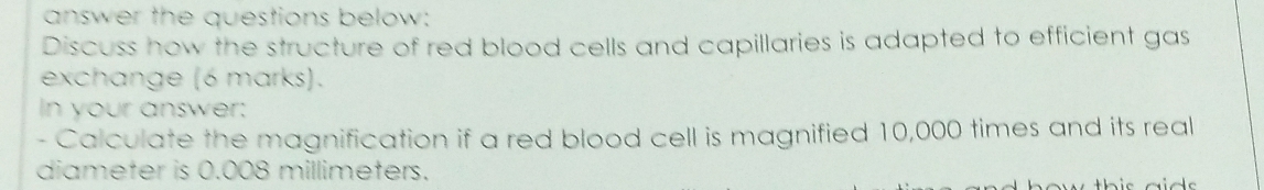 answer the questions below: 
Discuss how the structure of red blood cells and capillaries is adapted to efficient gas 
exchange (6 marks). 
In your answer: 
- Calculate the magnification if a red blood cell is magnified 10,000 times and its real 
diameter is 0.008 millimeters.