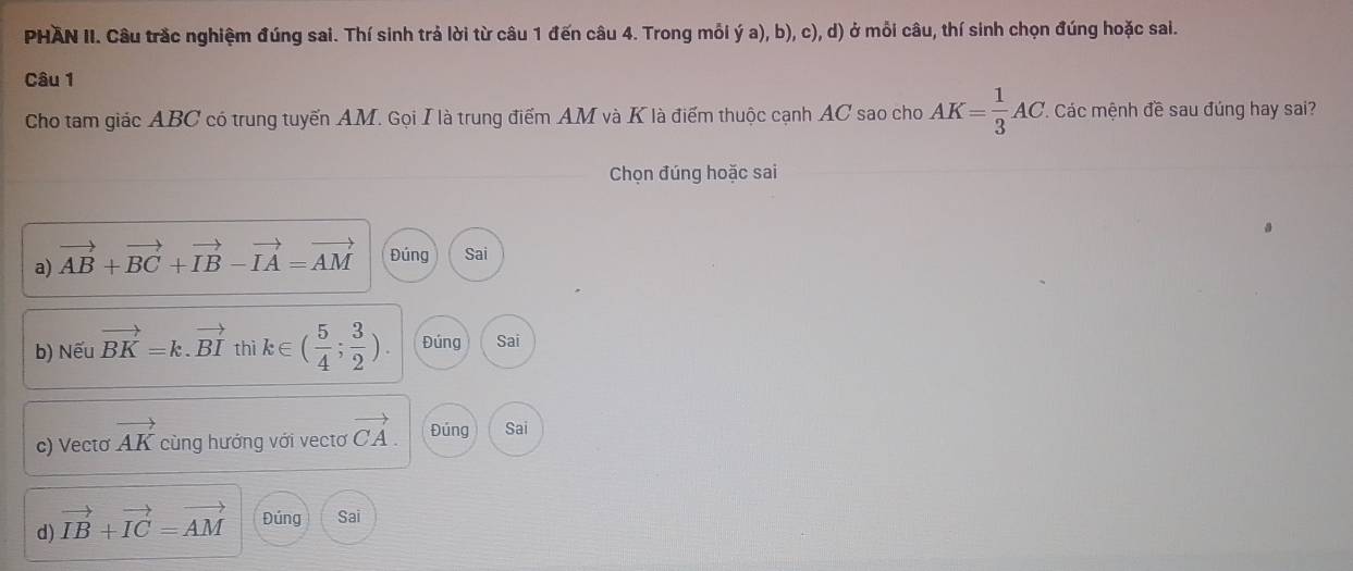 PHAN II. Câu trắc nghiệm đúng sai. Thí sinh trả lời từ câu 1 đến câu 4. Trong mỗi ý a), b), c), d) ở mỗi câu, thí sinh chọn đúng hoặc sai.
Câu 1
Cho tam giác ABC có trung tuyến AM. Gọi I là trung điểm AM và K là điểm thuộc cạnh AC sao cho AK= 1/3 AC T. Các mệnh đề sau đúng hay sai?
Chọn đúng hoặc sai
a) vector AB+vector BC+vector IB-vector IA=vector AM Đúng Sai
b) Nếu vector BK=k.vector BI thì k∈ ( 5/4 ; 3/2 ). Đúng Sai
c) Vectơ vector AK cùng hướng với vecto vector CA. Đúng Sai
d) vector IB+vector IC=vector AM Đúng Sai