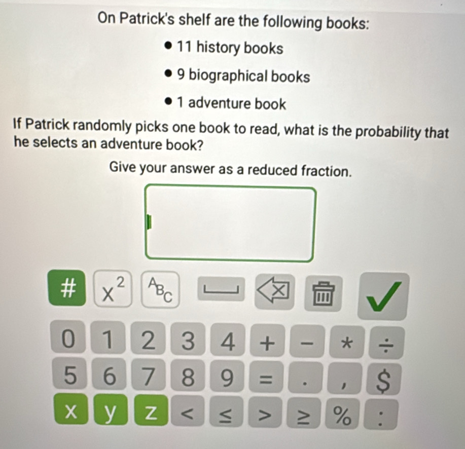 On Patrick's shelf are the following books: 
11 history books
9 biographical books 
1 adventure book 
If Patrick randomly picks one book to read, what is the probability that 
he selects an adventure book? 
Give your answer as a reduced fraction. 
# x^(2^(A_B))C
× 
0 1 2 3 4 + * ÷
5 6 7 8 9 = $ 
1
x y Z < > ≥ % :