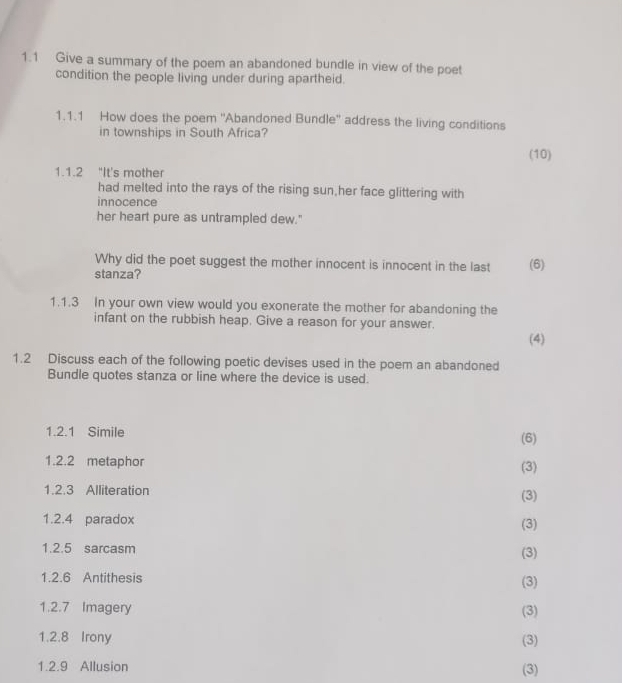 1.1 Give a summary of the poem an abandoned bundle in view of the poet 
condition the people living under during apartheid. 
1.1.1 How does the poem ''Abandoned Bundle'' address the living conditions 
in townships in South Africa? 
(10) 
1.1.2 "It's mother 
had melted into the rays of the rising sun,her face glittering with 
innocence 
her heart pure as untrampled dew." 
Why did the poet suggest the mother innocent is innocent in the last (6) 
stanza? 
1.1.3 In your own view would you exonerate the mother for abandoning the 
infant on the rubbish heap. Give a reason for your answer. 
(4) 
1.2 Discuss each of the following poetic devises used in the poem an abandoned 
Bundle quotes stanza or line where the device is used. 
1.2.1 Simile (6) 
1.2.2 metaphor (3) 
1.2.3 Alliteration (3) 
1.2.4 paradox (3) 
1.2.5 sarcasm (3) 
1.2.6 Antithesis 
(3) 
1.2.7 Imagery (3) 
1.2.8 Irony (3) 
1.2.9 Allusion (3)
