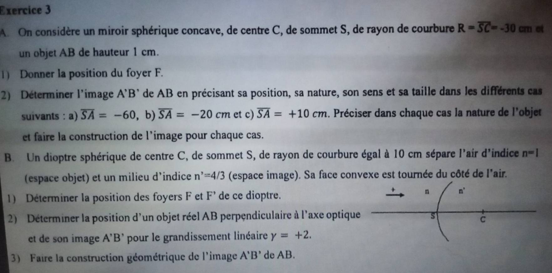 A On considère un miroir sphérique concave, de centre C, de sommet S, de rayon de courbure R=overline SC=-30cm et 
un objet AB de hauteur 1 cm. 
1) Donner la position du foyer F. 
2) Déterminer l'image A'B' de AB en précisant sa position, sa nature, son sens et sa taille dans les différents cas 
suivants : a) overline SA=-60 , b) overline SA=-20cm et c) overline SA=+10cm. Préciser dans chaque cas la nature de l'objet 
et faire la construction de l'image pour chaque cas. 
B. Un dioptre sphérique de centre C, de sommet S, de rayon de courbure égal à 10 cm sépare l'air d'indice n=l
(espace objet) et un milieu d’indice n^,=4/3 (espace image). Sa face convexe est tournée du côté de l'air. 
1) Déterminer la position des foyers F et F' de ce dioptre. 
+ n n'n'
2) Déterminer la position d'un objet réel AB perpendiculaire à l'axe optique s 
C 
et de son image A'B' pour le grandissement linéaire gamma =+2. 
3) Faire la construction géométrique de l'image A'B' de AB.