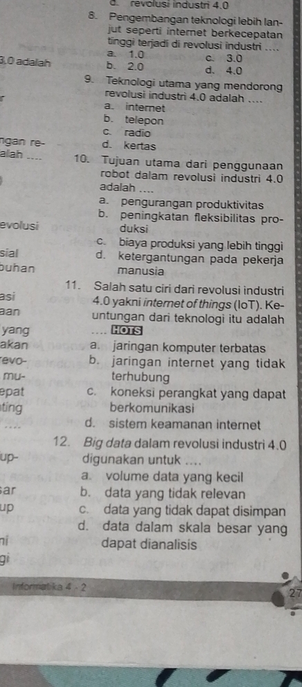 .revolusi industri 4.0
8. Pengembangan teknologi lebih lan-
jut seperti internet berkecepatan
tinggi terjadi di revolusi industri ....
a. 1.0
c. 3.0
3,0 adalah b. 2.0 d. 4.0
9. Teknologi utama yang mendorong
revolusi industri 4.0 adalah ..
a. internet
b. telepon
c. radio
ngan re- d. kertas
alah _10. Tujuan utama dari penggunaan
robot dalam revolusi industri 4.0
adalah_
a. pengurangan produktivitas
b. peningkatan fleksibilitas pro-
evolusi duksi
c. biaya produksi yang lebih tinggi
sial d. ketergantungan pada pekerja
buhan manusia
11. Salah satu ciri dari revolusi industri
asi 4.0 yakni internet of things (IoT). Ke-
aan untungan dari teknologi itu adalah
yang HOTS
akan a. jaringan komputer terbatas
evo- b. jaringan internet yang tidak
mu- terhubung
epat c. koneksi perangkat yang dapat
ting berkomunikasi
.- d. sistem keamanan internet
12. Big data dalam revolusi industri 4.0
up- digunakan untuk .
a volume data yang kecil
ar b. data yang tidak relevan
up c. data yang tidak dapat disimpan
d. data dalam skala besar yang
ni dapat dianalisis
q
Informatika 4 - 2
27