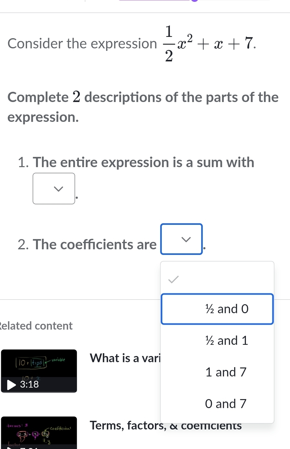 Consider the expression  1/2 x^2+x+7. 
Complete 2 descriptions of the parts of the
expression.
1. The entire expression is a sum with
2. The coefficients are
½ and 0
Related content
½ and 1
|O+|+p^5| _ variable What is a vari
1 and 7
3:18
0 and 7
terms: 3 -Coefficién Terms, factors, & coemcients
47