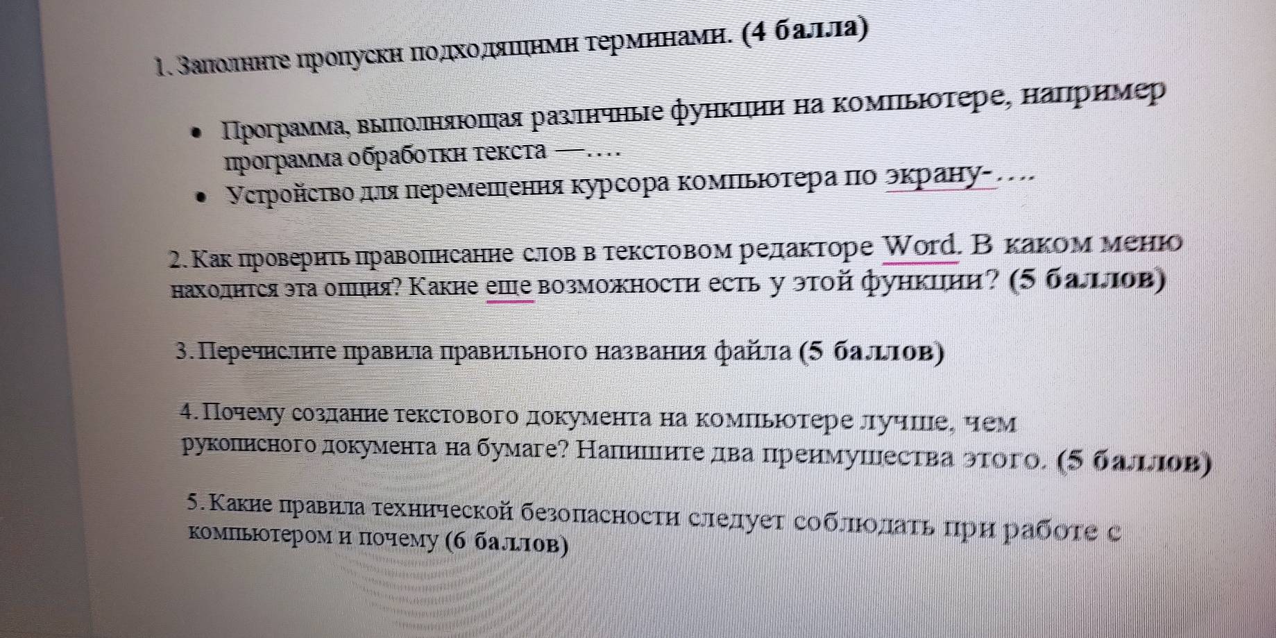 1.Βалίоαлнητе πроηускη πιοдικοδдπίαλίπιηιηνη τермηηнамη. (4 баππа)
ΠΠрограммаς выππΙоδπняλιοππая разτнчные фуηкцιηη ηа κомΠьΙοτере, наπример
программа οбρабοτκη τексτа ...
Γсτройсτво дιя πеремеπення κурсора κомΠьΙοτера πо эκрану- .
2. Как провернτь πравопнсанне словв текстовом редакторе Wοrр. Вкаком менюо
нахолнτся эта оπцня? Какие еше возможностη есть у этой функииη? (5 баππов)
3. Перечнсπητе πравηνηа πравηеτьного названηя файτа (5 балгΤов)
4. Почему созланнетекстового документа на комиьюотере лучше, чем
рукопнсноголокумента на бумаге? Налншιнте лва нренмушества этого. (5 баπлов)
5.Какие πравнηа τехннческой безоласностη слелуеτ соблπιοлаτь πрη рабότе с
комΠьюоτером η πочему (б балιτов)