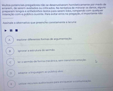 Muitos potenciais pregadores não se desenvolveram homileticamente por medo de
errarem, de serem avaliados ou criticados. Na tentativa de minorar os danos, alguns
preparam longos e enfadonhos textos para serem lidos, rompendo com qualquer
interação com o público ouvinte. Para evitar erros na pregação, é importante não
.
Assinale a alternativa que preenche corretamente a lacuna:
A explorar diferentes formas de argumentação.
B ignorar a estrutura do sermão.
C ler o sermão de forma mecânica, sem transmitir emoção.
D adaptar a linguagem ao público-alvo.
E utilizar recursos audiovisuais para enriquecer a comunicação.