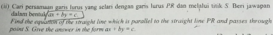 (ii) Cari persamaan garis lurus yang selari dengan garis lurus PR dan melalui titik S. Beri jawapan 
dalam bentuk ax+by=c. 
Find the equation of the straight line which is parallel to the straight line PR and passes through 
point S. Give the answer in the form ax +by=c.