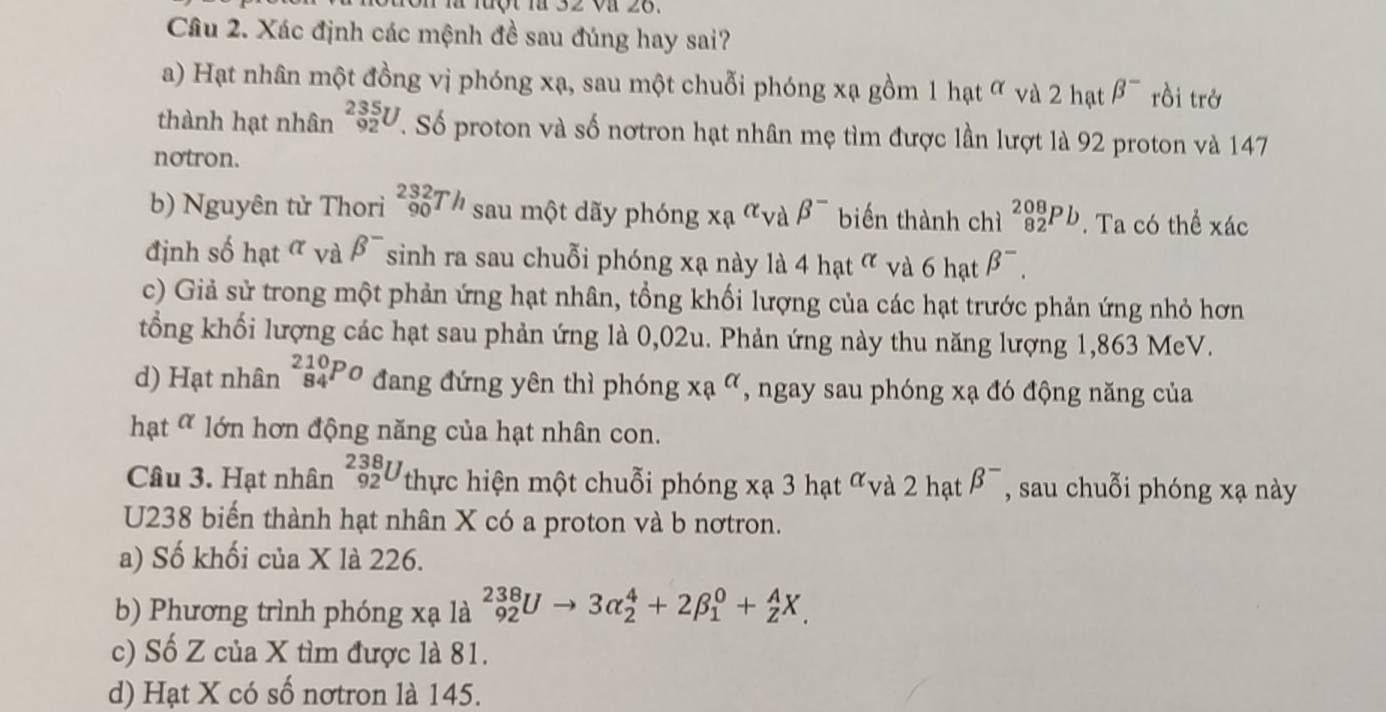 uột là 32 và 26.
Câu 2. Xác định các mệnh đề sau đúng hay sai?
a) Hạt nhân một đồng vị phóng xạ, sau một chuỗi phóng xạ gồm 1 hạt ơ và 2 hạt beta^- rồi trở
thành hạt nhân _(92)^(235)U. Số proton và số nơtron hạt nhân mẹ tìm được lần lượt là 92 proton và 147
notron.
b) Nguyên tử Thori _(90)^(232)Th sau một dãy phóng xa^(alpha)v a beta^- biến thành chì _(82)^(208)Pb. Ta có thể xác
định số hạt t và beta^- sinh ra sau chuỗi phóng xạ này là 4hat^(alpha) và 6 hạt beta^-.
c) Giả sử trong một phản ứng hạt nhân, tổng khối lượng của các hạt trước phản ứng nhỏ hơn
tổng khối lượng các hạt sau phản ứng là 0,02u. Phản ứng này thu năng lượng 1,863 MeV.
d) Hạt nhân _(84)^(210)Po đang đứng yên thì phóng xa^(alpha) *, ngay sau phóng xạ đó động năng của
hạt ơ lớn hơn động năng của hạt nhân con.
Câu 3. Hạt nhân _(92)^(238)U thực hiện một chuỗi phóng xạ 3 hạt ∝và 2 hạt beta^- , sau chuỗi phóng xạ này
U238 biến thành hạt nhân X có a proton và b nơtron.
a) Số khối của X là 226.
b) Phương trình phóng xạ là _(92)^(238)Uto 3alpha _2^4+2beta _1^0+_Z^AX.
c) Số Z của X tìm được là 81.
d) Hạt X có số nơtron là 145.