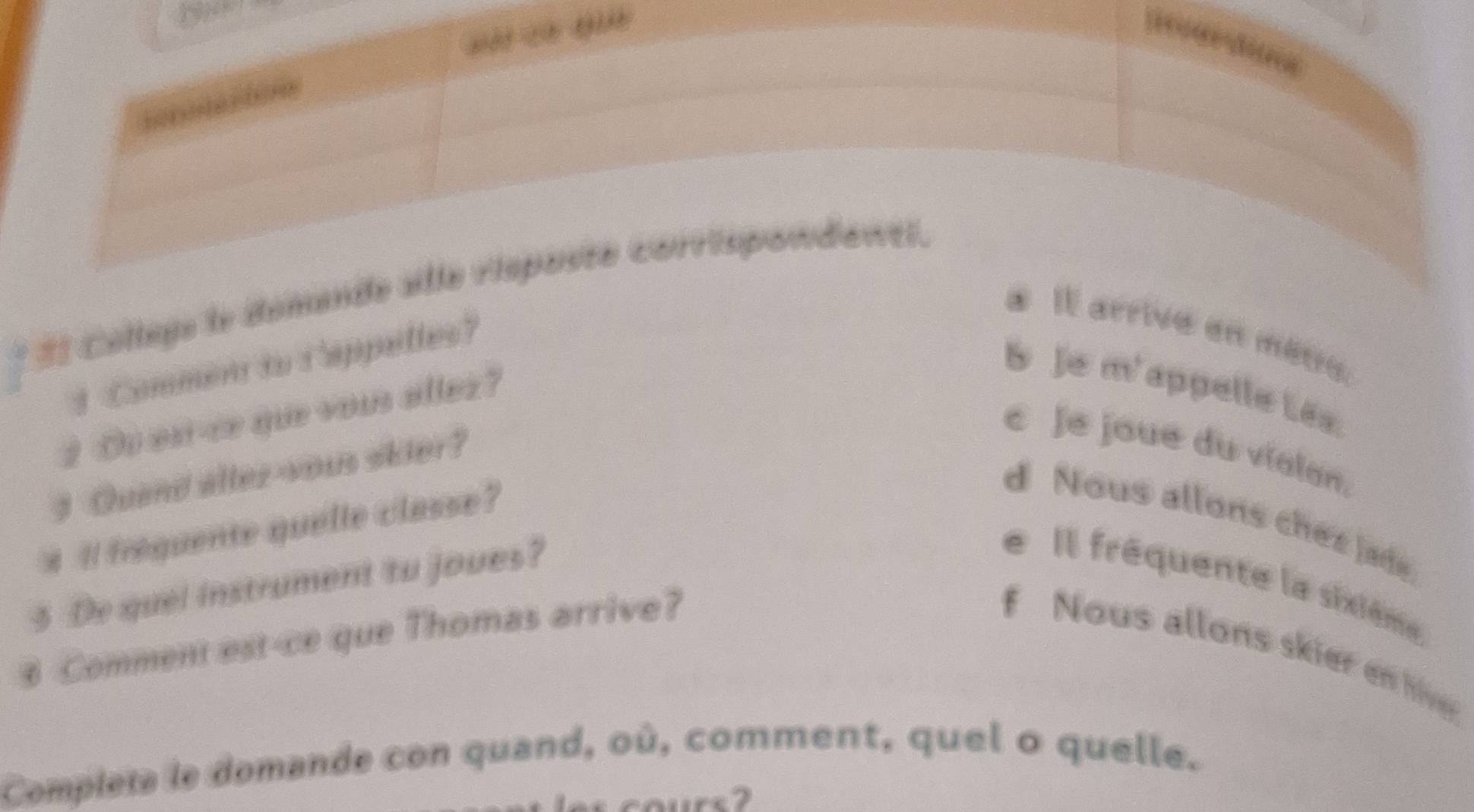 3

* Él Collegs le domande alle risposte corrispondewti.
* Il arrive en mêtie.
3 Commen to Cappelles?
S Je m'appelle Lês
2 Oo est-ce que vous allez?
3 Quand allez-yous skier?
c Je joué du vialan,
# l frequente quelle classe?
d Nous allons chez Jade
5 De quel instrument to joues?
e Il frêquente la sixième
3 Comment est-ce que Thomas arrive?
f Nous allons skier en live
Compiera le domande con quand, où, comment, quel o quelle.