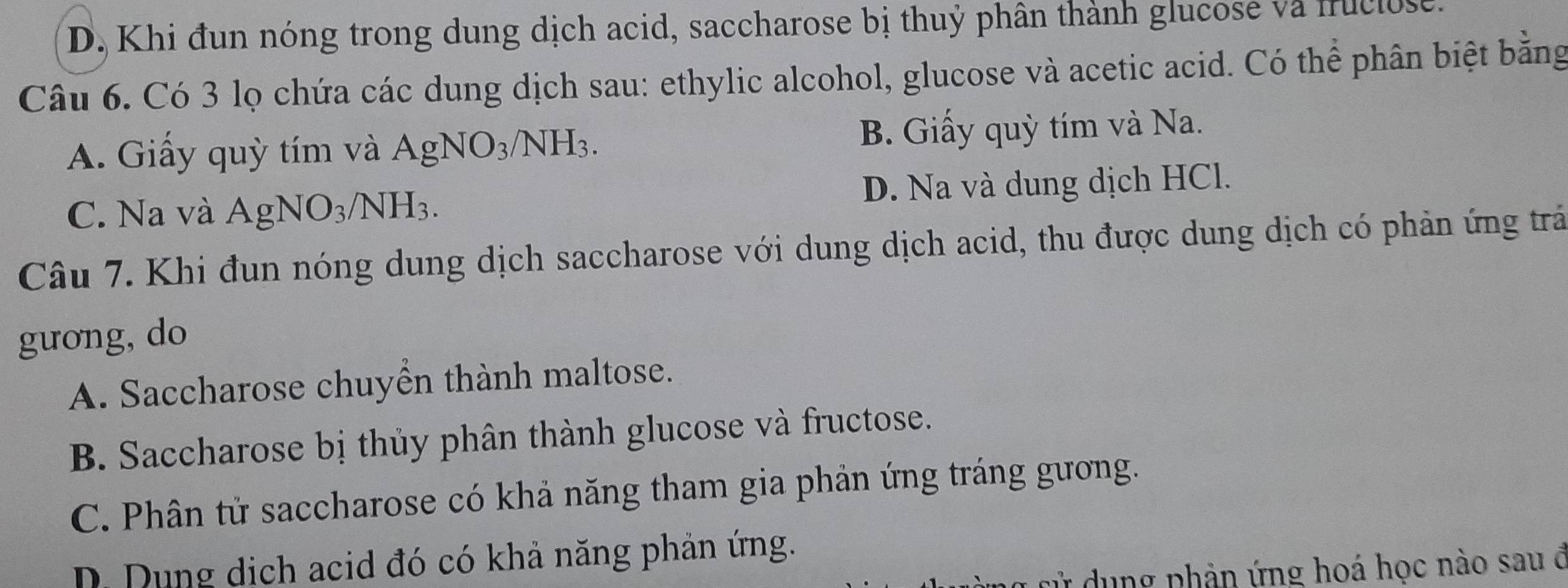 D. Khi đun nóng trong dung dịch acid, saccharose bị thuỷ phân thành glucose và fruclose.
Câu 6. Có 3 lọ chứa các dung dịch sau: ethylic alcohol, glucose và acetic acid. Có thể phân biệt bằng
A. Giấy quỳ tím và AgNO_3/NH_3. B. Giấy quỳ tím và Na.
C. Na và AgNO_3/NH_3. D. Na và dung dịch HCl.
Câu 7. Khi đun nóng dung dịch saccharose với dung dịch acid, thu được dung dịch có phản ứng trả
gưong, do
A. Saccharose chuyền thành maltose.
B. Saccharose bị thủy phân thành glucose và fructose.
C. Phân tử saccharose có khả năng tham gia phản ứng tráng gương.
D. Dụng dịch acid đó có khả năng phản ứng.
cử dụng phản ứng hoá học nào sau ở