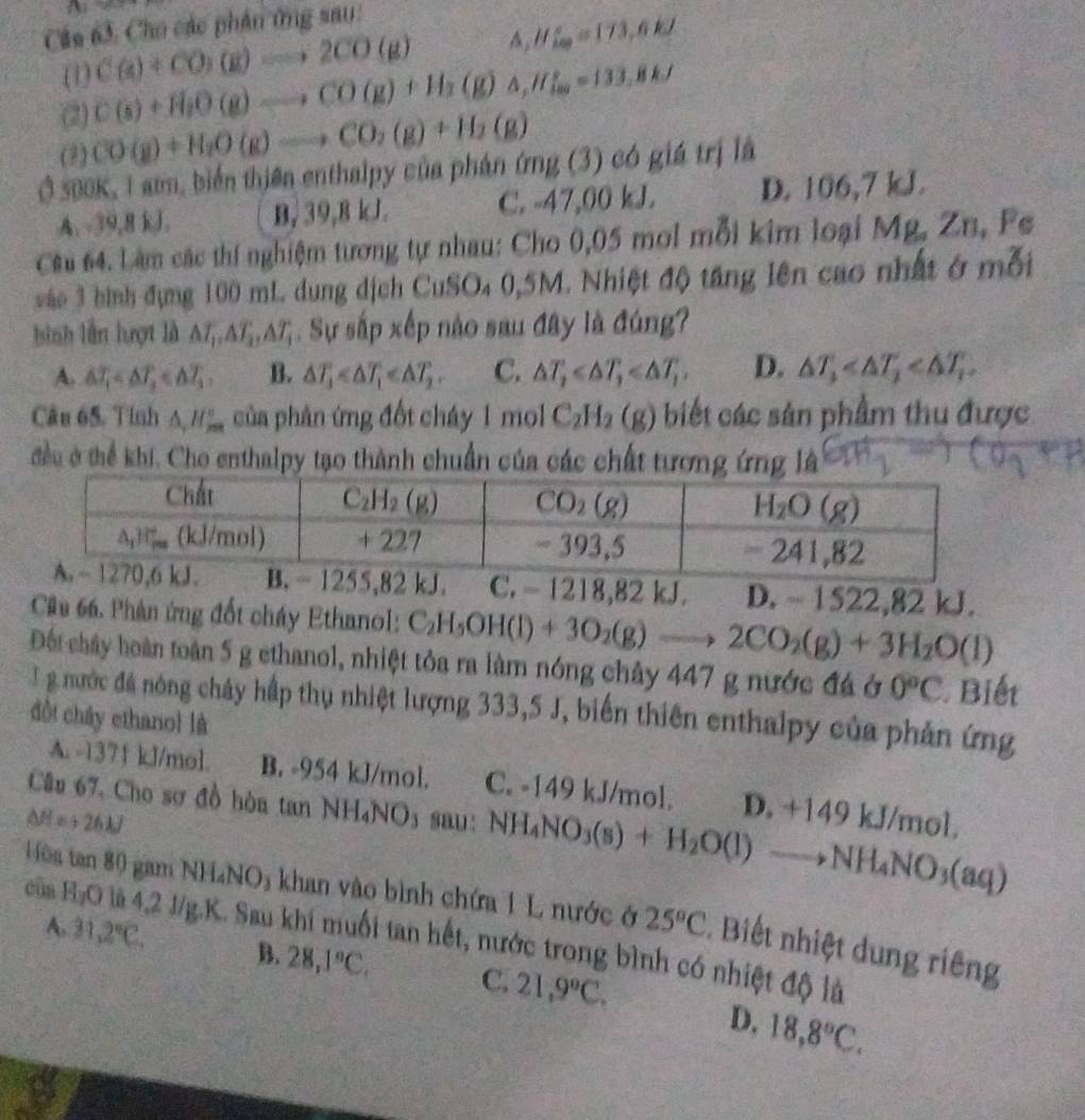 Câa 63. Cho các phân ứng sau:
(1) C(a)+CO)(g)to 2CO(g) △ _1H∈fty ^circ =173,6kJ
(2) C(s)+H_2O(g)Longleftrightarrow CO(g)+H_2(g)△ ,H_2=133.8kJ
(2) CO(g)+H_2O(g)to CO_2(g)+H_2(g)
Ở 500K, 1 am, biển thiên enthalpy của phán dmg(3) có giá trị là
A. -39,8 kJ. B, 39,8 kJ. C. -47,00 kJ. D. 106,7 kJ.
Cêu 64. Làm các thí nghiệm tương tự nhau: Cho 0,05 mol mỗi kim loại Mg,Zn, Fe
vào 3 hình đụng 100 mL dung dịch CuSO₄ 0,5M. Nhiệt độ tăng lên cao nhất ở mỗi
bình lần lượt là △ T_1,△ T_2,△ T_1. Sự sắp xếp nào sau đây là đúng?
A. △ T_1 B. △ T_1 C. △ T_2 D. △ T_1
Câu 65. Tinh △ ,H_(2∈fty)° của phản ứng đốt cháy 1 mol C_2H_2(g) biết các sản phẩm thu được
đều ở thể khi. Cho enthalpy tạo thành chuẩn của các chất tương ứng là
,82 kJ. C. - 1218,82 kJ. D. - 1522,82 kJ.
Câu 66. Phân ứng đốt cháy Ethanol: C_2H_5OH(l)+3O_2(g)to 2CO_2(g)+3H_2O(l)
Đột chây hoàn toàn 5 g ethanol, nhiệt tỏa ra làm nóng chây 447 g nước đá ở 0°C Biết
T g nước đá nóng chây hấp thụ nhiệt lượng 333,5 J, biến thiên enthalpy của phản ứng
đồt chây ethano] là
A. -1371 kJ/mol. B. -954 kJ/mol. C. -149 kJ/mol. D. +149 kJ/mol.
Câu 67. Cho sơ đồ hòa tan NH_4NO_3
△ H=+26.1J sau : NH_4NO_3(s)+H_2O(l)to NH_4NO_3(aq)
Hès tan 80 gam NH_4NO_3 khan vào bình chứa 1 L nước ở 25°C. Biết nhiệt dung riêng
của H₂O là 4,2 J/g.K. Sau khi muối tan hết, nước trong bình có nhiệt độ là
A. 31,2°C. B. 28,1°C, C. 21,9°C.
D. 18,8°C.