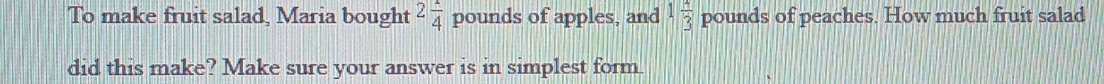 To make fruit salad, Maria bought 2 1/4  pounds of apples, and 1 4/3  pounds of peaches. How much fruit salad 
did this make? Make sure your answer is in simplest form.