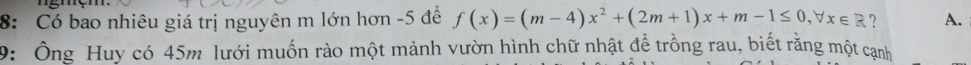 8: Có bao nhiêu giá trị nguyên m lớn hơn -5 để f(x)=(m-4)x^2+(2m+1)x+m-1≤ 0, forall x∈ R ? A. 
9: Ông Huy có 45m lưới muốn rào một mảnh vườn hình chữ nhật để trồng rau, biết rằng một cạnh