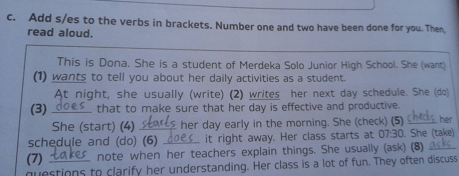 Add s/es to the verbs in brackets. Number one and two have been done for you. Then, 
read aloud. 
This is Dona. She is a student of Merdeka Solo Junior High School. She (want) 
(1) wants to tell you about her daily activities as a student. 
At night, she usually (write) (2) writes her next day schedule. She (do) 
(3) _that to make sure that her day is effective and productive. 
She (start) (4) _her day early in the morning. She (check) (5)_ 
her 
schedule and (do) (6) _it right away. Her class starts at 07:30. She (take) 
(7) note when her teachers explain things. She usually (ask) (8)_ 
questions to clarify her understanding. Her class is a lot of fun. They often discuss