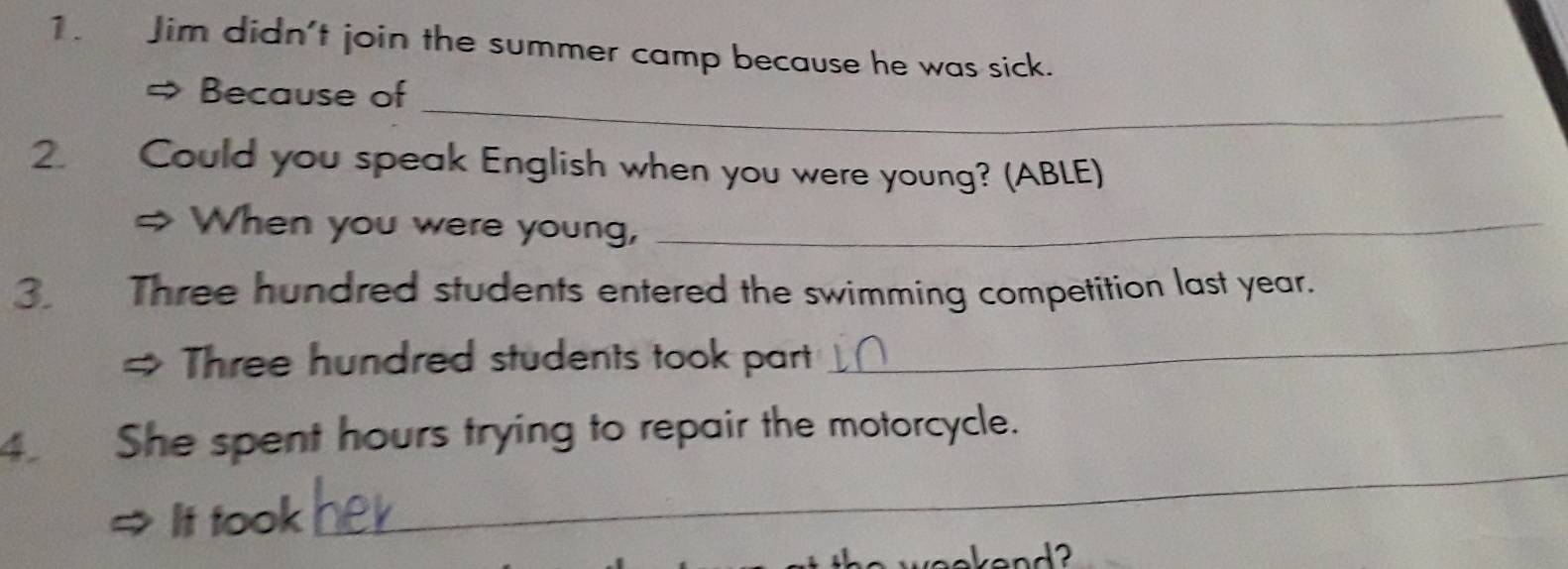 Jim didn't join the summer camp because he was sick. 
_ 
Because of 
2. Could you speak English when you were young? (ABLE) 
When you were young,_ 
3. Three hundred students entered the swimming competition last year. 
Three hundred students took part 
_ 
4 She spent hours trying to repair the motorcycle. 
It took 
_ 
a weokand ?