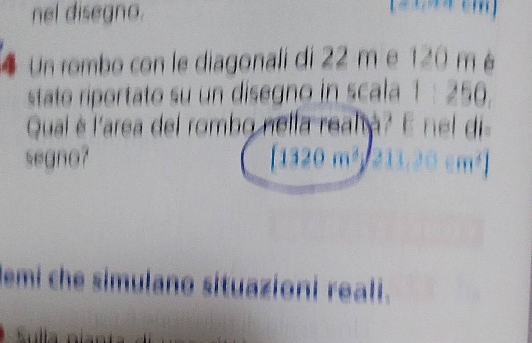 nel disegno. 

4 Un rombo con le diagonali di 22 m e 120 m é 
stato riportato su un disegno in scala 1 : 250. 
Qual è l'area del rombo nella real à? E nel di 
segno? [1320m^2
lemi che simulano situazioni reali.