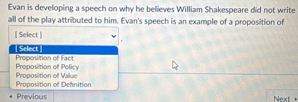 Evan is developing a speech on why he believes William Shakespeare did not write
all of the play attributed to him. Evan's speech is an example of a proposition of
[ Select ]
[ Select ]
Proposition of Fact
Proposition of Policy
Proposition of Value
Proposition of Defnition
Previous Next