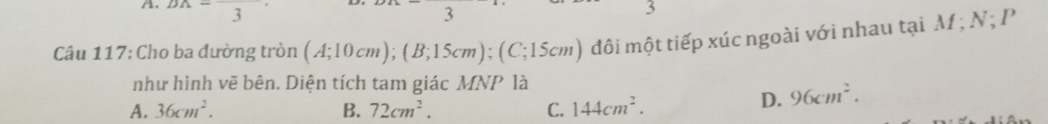 DA-frac 3 3
3
Câu 117: Cho ba đường tròn (A;10cm); (B;15cm); (C;15cm) đôi một tiếp xúc ngoài với nhau tại M; N; P
như hình vẽ bên. Diện tích tam giác MNP là
A. 36cm^2. B. 72cm^2. C. 144cm^2.
D. 96cm^2.
