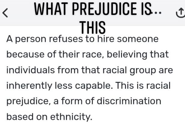 < WHAT PREJUDICE IS. 
THIS 
A person refuses to hire someone 
because of their race, believing that 
individuals from that racial group are 
inherently less capable. This is racial 
prejudice, a form of discrimination 
based on ethnicity.