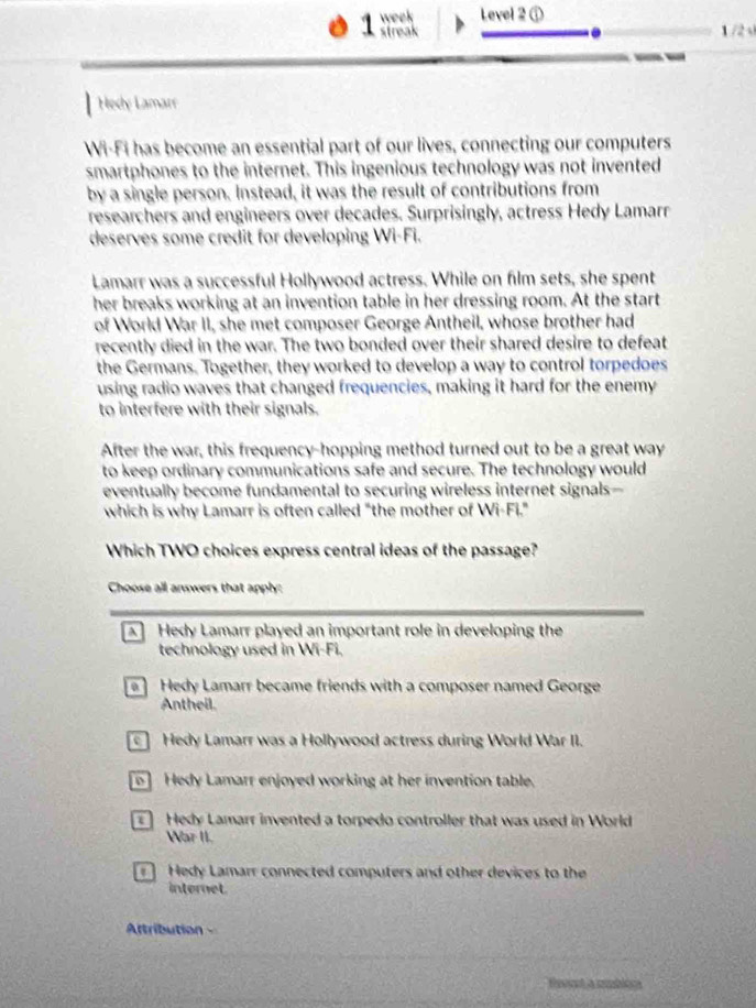 week Level 2 ①
streak 1 /2 √
.
Hedy Lamarr
Wi-Fi has become an essential part of our lives, connecting our computers
smartphones to the internet. This ingenious technology was not invented
by a single person. Instead, it was the result of contributions from
researchers and engineers over decades. Surprisingly, actress Hedy Lamarr
deserves some credit for developing Wi-Fi.
Lamarr was a successful Hollywood actress. While on film sets, she spent
her breaks working at an invention table in her dressing room. At the start
of World War II, she met composer George Antheil, whose brother had
recently died in the war. The two bonded over their shared desire to defeat
the Germans. Together, they worked to develop a way to control torpedoes
using radio waves that changed frequencies, making it hard for the enemy
to interfere with their signals.
After the war, this frequency-hopping method turned out to be a great way
to keep ordinary communications safe and secure. The technology would
eventually become fundamental to securing wireless internet signals—
which is why Lamarr is often called "the mother of Wi-Fi."
Which TWO choices express central ideas of the passage?
Choose all answers that apply:
] Hedy Lamarr played an important role in developing the
technology used in Wi-Fi.
Hedy Lamarr became friends with a composer named George
Antheil.
] Hedy Lamarr was a Hollywood actress during World War II.
o] Hedy Lamarr enjoyed working at her invention table.
Hedy Lamarr invented a torpedo controller that was used in World
War II.
Hedy Lamarr connected computers and other devices to the
internet.
Attribution -
tesent a seblone