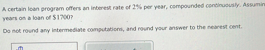 A certain loan program offers an interest rate of 2% per year, compounded continuously. Assumin
years on a loan of $1700? 
Do not round any intermediate computations, and round your answer to the nearest cent.