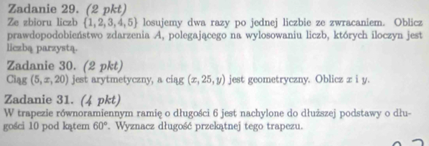 Zadanie 29. (2 pkt) 
Ze zbioru liczb  1,2,3,4,5 losujemy dwa razy po jednej liczbie ze zwracaniem. Oblicz 
prawdopodobieństwo zdarzenia A, polegającego na wylosowaniu liczb, których iloczyn jest 
liczbą parzystą. 
Zadanie 30. (2 pkt)
Ciag(5,x,20) jest arytmetyczny, a ciąg (x,25,y) jest geometryczny. Oblicz z i y. 
Zadanie 31. (4 pkt) 
W trapezie równoramiennym ramię o długości 6 jest nachylone do dłuższej podstawy o dłu- 
gości 10 pod kątem 60°. Wyznacz długość przekątnej tego trapezu.