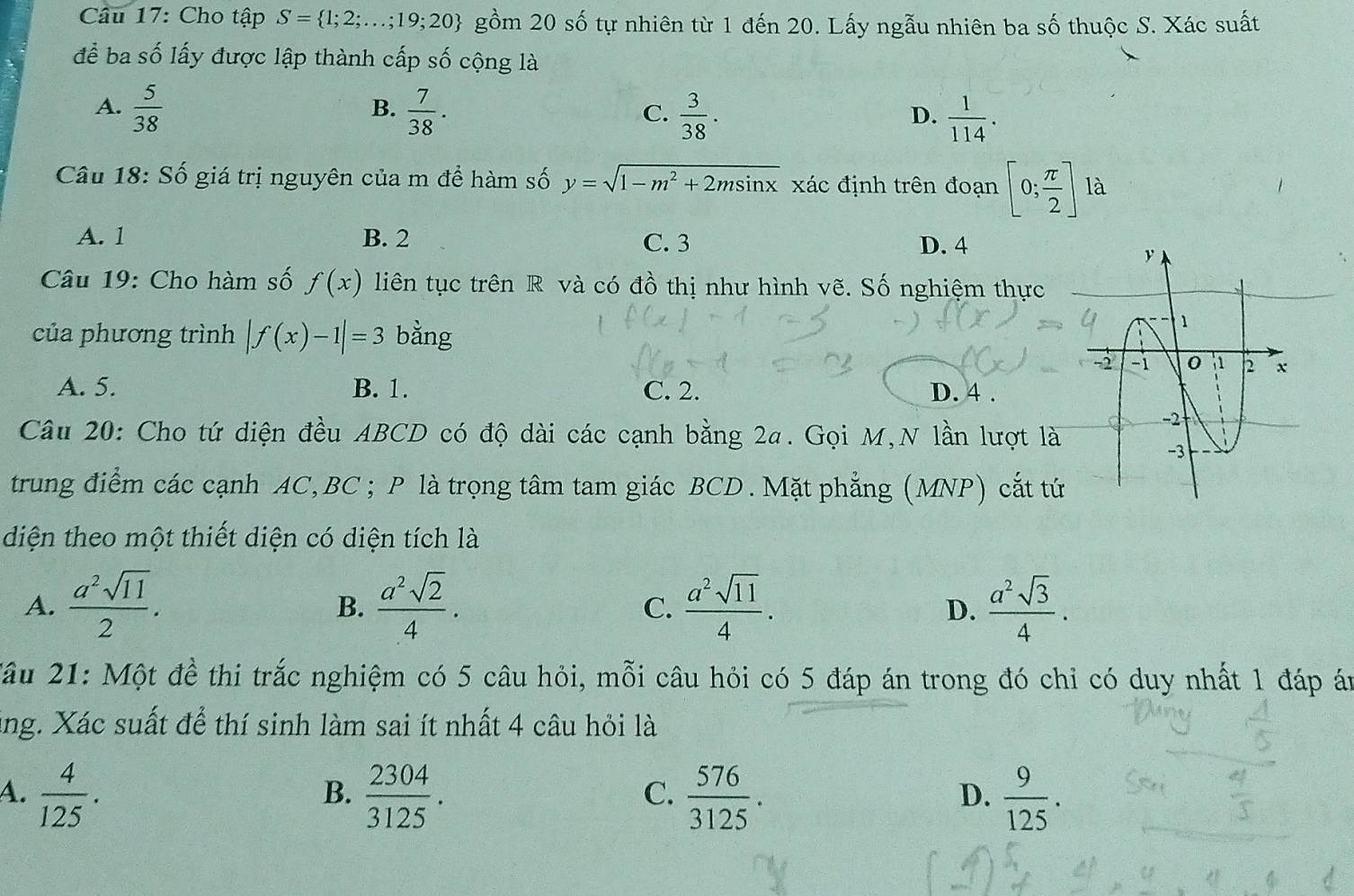 Cho tập S= 1;2;...;19;20 gồm 20 số tự nhiên từ 1 đến 20. Lấy ngẫu nhiên ba số thuộc S. Xác suất
để ba số lấy được lập thành cấp số cộng là
B.
A.  5/38   7/38 .  3/38 .  1/114 .
C.
D.
Câu 18: Số giá trị nguyên của m để hàm số y=sqrt(1-m^2+2msin x) xác định trên đoạn [0; π /2 ]1a
A. 1 B. 2 C. 3 D. 4
Câu 19: Cho hàm số f(x) liên tục trên R và có đồ thị như hình vẽ. Số nghiệm thực
của phương trình |f(x)-1|=3 bằng
A. 5. B. 1. C. 2. D. 4 .
Câu 20: Cho tứ diện đều ABCD có độ dài các cạnh bằng 2a. Gọi M,N lần lượt là
trung điểm các cạnh AC, BC ; P là trọng tâm tam giác BCD . Mặt phẳng (MNP) cắt tứ
diện theo một thiết diện có diện tích là
A.  a^2sqrt(11)/2 .  a^2sqrt(2)/4 . C.  a^2sqrt(11)/4 . D.  a^2sqrt(3)/4 .
B.
Xầu 21: Một đề thi trắc nghiệm có 5 câu hỏi, mỗi câu hỏi có 5 đáp án trong đó chỉ có duy nhất 1 đáp án
ing. Xác suất để thí sinh làm sai ít nhất 4 câu hỏi là
A.  4/125 .  2304/3125 .  576/3125 .  9/125 .
B.
C.
D.