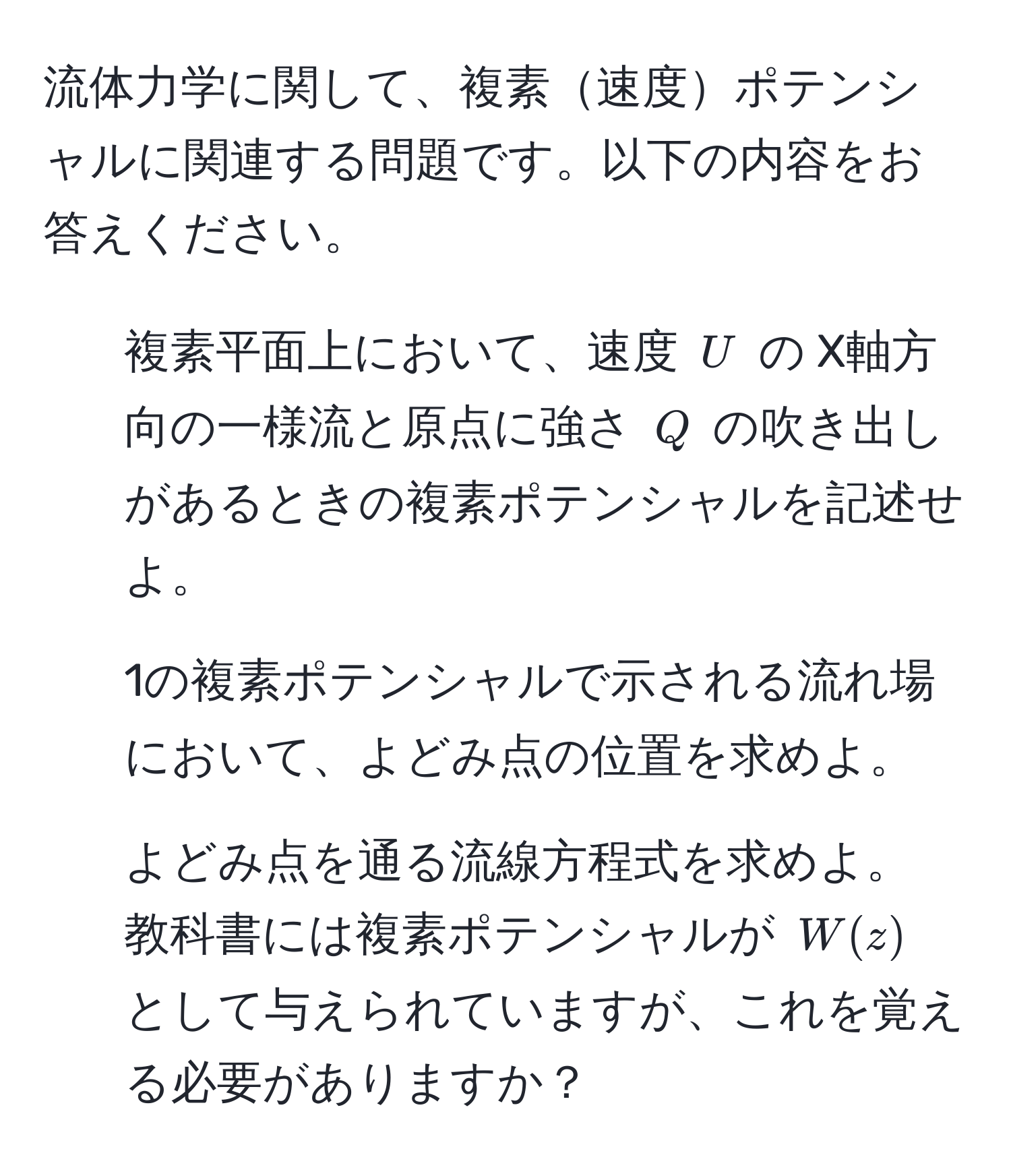 流体力学に関して、複素速度ポテンシャルに関連する問題です。以下の内容をお答えください。  
1. 複素平面上において、速度 $U$ の X軸方向の一様流と原点に強さ $Q$ の吹き出しがあるときの複素ポテンシャルを記述せよ。  
2. 1の複素ポテンシャルで示される流れ場において、よどみ点の位置を求めよ。  
3. よどみ点を通る流線方程式を求めよ。  
教科書には複素ポテンシャルが $W(z)$ として与えられていますが、これを覚える必要がありますか？