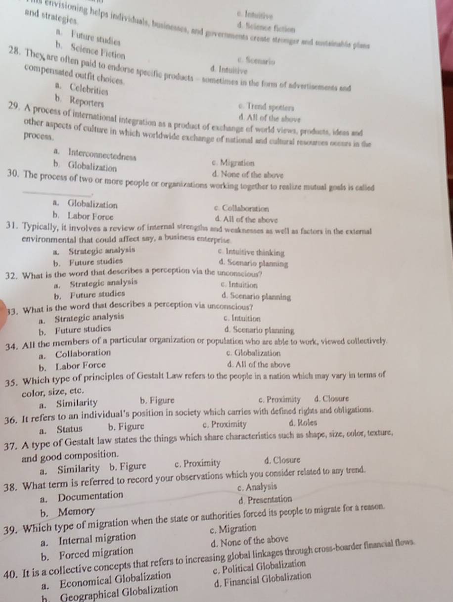 c. Intuitive
and strategies
d. Science fiction
s envisioning helps individuals, businesses, and governments create stronger and sontainabls plame
a. Future studies
b. Science Fiction
c. Scenario
d. Intuitive
28. They are often paid to endorse specific products - sometimes in the form of advertisements and
compensated outfit choices.
a. Celebritics
b. Reporters
c. Trend spotters
d. All of the shove
29. A process of international integration as a product of exchange of world views, products, ideas and
other aspects of culture in which worldwide exchange of national and cultural resources ocours in the
process.
a. Interconnectedness
b Globalization
c. Migration
d. None of the above
_
30. The process of two or more people or organizations working together to realize mutual goals is called
.
a. Globalization c. Collaboration
b. Labor Force d. All of the above
31. Typically, it involves a review of internal strengths and weaknesses as well as factors in the external
environmental that could affect say, a business enterprise.
a. Strategic analysis c. Intuitive thinking
b. Future studies d. Scenario planning
32. What is the word that describes a perception via the unconscious?
a. Strategic analysis c. Intuition
b. Future studies
d. Scenario planning
33. What is the word that describes a perception via unconscious?
a. Strategic analysis c. Intuition
b. Future studies d. Scenario planning
34. All the members of a particular organization or population who are able to work, viewed collectively.
a. Collaboration c. Globalization
b. Labor Force d. All of the above
35. Which type of principles of Gestalt Law refers to the people in a nation which may vary in terms of
color, size, etc.
a. Similarity b. Figure c. Proximity d. Closure
36. It refers to an individual's position in society which carries with defined rights and obligations.
a. Status b. Figure c. Proximity d. Roles
37. A type of Gestalt law states the things which share characteristics such as shape, size, color, texture,
and good composition.
a. Similarity b. Figure c. Proximity d. Closure
38. What term is referred to record your observations which you consider related to any trend.
a. Documentation c. Analysis
b. Memory d. Presentation
39. Which type of migration when the state or authorities forced its people to migrate for a reason.
a. Internal migration c. Migration
b. Forced migration d. None of the above
40. It is a collective concepts that refers to increasing global linkages through cross-boarder financial flows
a. Economical Globalization c. Political Globalization
h Geographical Globalization d. Financial Globalization