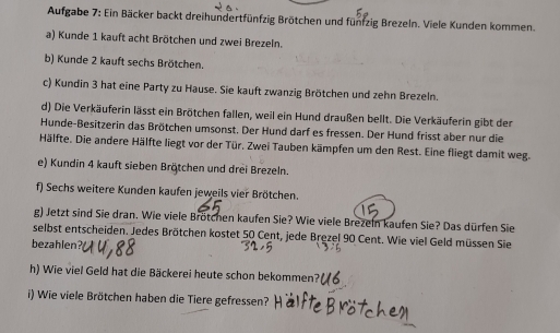 Aufgabe 7: Ein Bäcker backt dreihundertfünfzig Brötchen und fünfzig Brezeln. Viele Kunden kommen. 
a) Kunde 1 kauft acht Brötchen und zwei Brezeln. 
b) Kunde 2 kauft sechs Brötchen. 
c) Kundin 3 hat eine Party zu Hause. Sie kauft zwanzig Brötchen und zehn Brezeln. 
d) Die Verkäuferin lässt ein Brötchen fallen, weil ein Hund draußen bellt. Die Verkäuferin gibt der 
Hunde-Besitzerin das Brötchen umsonst. Der Hund darf es fressen. Der Hund frisst aber nur die 
Hälfte. Die andere Hälfte liegt vor der Tür. Zwei Tauben kämpfen um den Rest. Eine fliegt damit weg. 
e) Kundin 4 kauft sieben Brötchen und drei Brezeln. 
f) Sechs weitere Kunden kaufen jeweils vier Brötchen. 
g) Jetzt sind Sie dran. Wie viele Brötchen kaufen Sie? Wie viele Brezeln kaufen Sie? Das dürfen Sie 
selbst entscheiden. Jedes Brötchen kostet 50 Cent, jede Brezel 90 Cent. Wie viel Geld müssen Sie 
bezahlen? 
h) Wie viel Geld hat die Bäckerei heute schon bekommen? 
i) Wie viele Brötchen haben die Tiere gefressen?