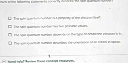 which of the following statements correctly describe the spin quantum numbel ?
The spin quantum number is a property of the electron itself.
The spin quantum number has two possible values.
The spin quantum number depends on the type of orbital the electron is in.
The spin quantum number describes the orientation of an orbital in space.
Need help? Review these concept resources.