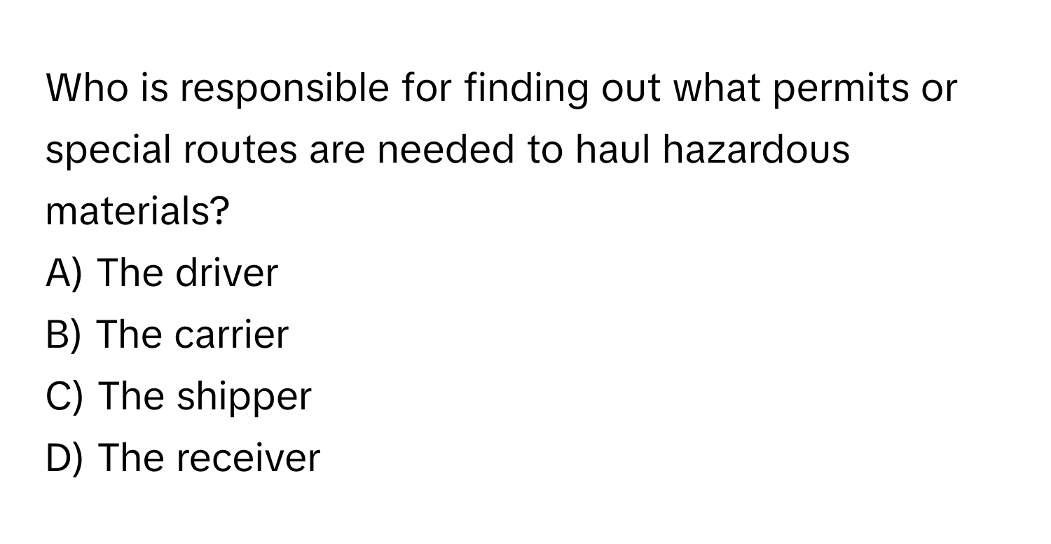 Who is responsible for finding out what permits or special routes are needed to haul hazardous materials? 

A) The driver 
B) The carrier 
C) The shipper 
D) The receiver