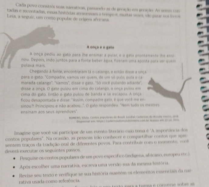 Cada povo constrôi suas narrativas, passando-as de geração em geração. Ao semem con
tadas e recontadas, essas histórias atravessam o tempo e, multas vezes, vão parar nos livros
Leia, a seguir, um conto popular de origem africana.
A onça e o gato
A onça pediu ao gato para lhe ensinar a pular, e o gato prontamente lhe ensi
nou. Depois, indo juntos para a fonte beber água, fizeram uma aposta para ver quem
pulava mais.
Chegando à fonte, encontraram là o calango, e então disse a onça
para o gato: "Compadre, vamos ver quem, de um sô pulo, pula o ca
marada calango". "Vamos", disse o gato. "Sô você pulando adiante,
disse a onça. O gato pulou em cima do calango, a onça pulou em
cima do gato. Então o gato pulou de banda e se escapou. A onça
ficou desapontada e disse: "Assim, compadre gato, é que você me en
sinou?! Principiou e não acabou...". O gato respondeu: "Nem tudo os mestres
ensinam aos seus aprendizes".
ROMERO, Sílvio. Contos populores do Brasil. fundial: Cadernos do Mundo Inteiro, 2018
Disponível em: https://cadernosdomundointeiro.com.br. Acessa em 32 jut 2035
Imagine que você vai participar de um evento literário cujo tema é "A importância dos
contos populares". Na ocasião, as pessoas irão conhecer e compartilhar contos que apre
sentem traços da tradição oral de diferentes povos. Para contribuir com o momento, voce
deverá executar os seguintes passos.
Pesquise os contos populares de um povo específico (indigena, africano, europeu etc.).
Após escolher uma narrativa, escreva uma versão sua da mesma história.
Revise seu texto e verifique se sua história mantém os elementos essenciais da nar
rativa usada como referência.
turma e converse sobr as