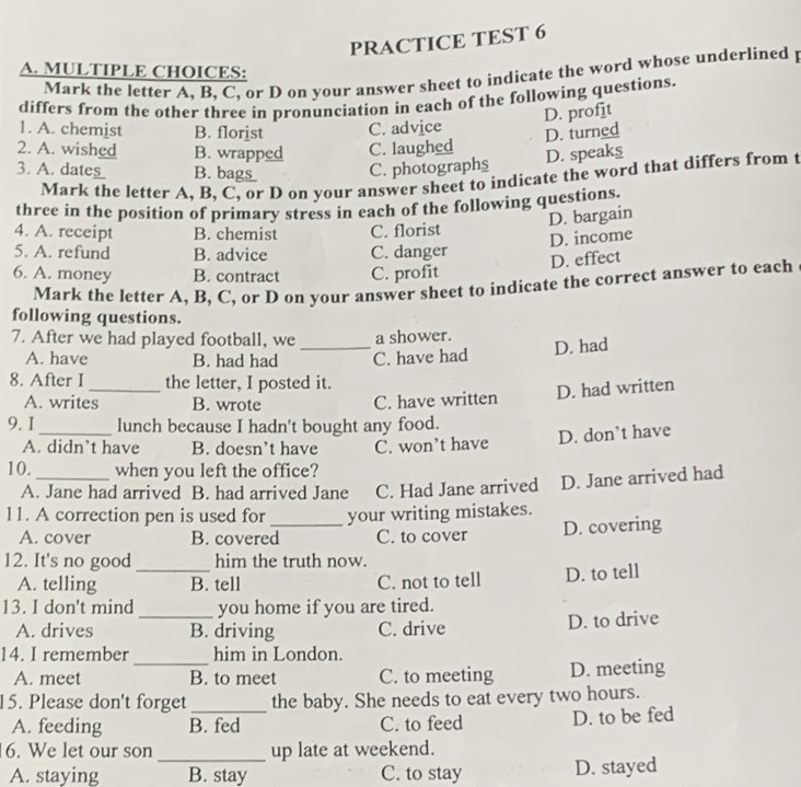 PRACTICE TEST 6
A. MULTIPLE CHOICES:
Mark the letter A, B, C, or D on your answer sheet to indicate the word whose underlined p
differs from the other three in pronunciation in each of the following questions.
D. profit
1. A. chemist B. florist C. advice
D. turned
2. A. wished B. wrapped C. laughed
D. speaks
3. A. dte ___ B _  ___ C. photographs
Mark the letter A, B, C, or D on your answer sheet to indicate the word that differs from t
three in the position of primary stress in each of the following questions.
D. bargain
4. A. receipt B. chemist C. florist
D. income
5. A. refund B. advice C. danger
D. effect
6. A. money B. contract C. profit
Mark the letter A, B, C, or D on your answer sheet to indicate the correct answer to each
following questions.
7. After we had played football, we _a shower.
A. have B. had had C. have had
D. had
8. After I_ the letter, I posted it.
A. writes B. wrote C. have written D. had written
9. I_ lunch because I hadn't bought any food.
A. didn’t have B. doesn’t have C. won’t have D. don’t have
10. _when you left the office?
A. Jane had arrived B. had arrived Jane C. Had Jane arrived D. Jane arrived had
11. A correction pen is used for _your writing mistakes.
A. cover B. covered C. to cover D. covering
12. It's no good _him the truth now.
A. telling B. tell C. not to tell D. to tell
13. I don't mind _you home if you are tired.
A. drives B. driving C. drive D. to drive
14. I remember him in London.
A. meet _B. to meet C. to meeting D. meeting
15. Please don't forget _the baby. She needs to eat every two hours.
A. feeding B. fed C. to feed D. to be fed
6. We let our son _up late at weekend.
A. staying B. stay C. to stay D. stayed