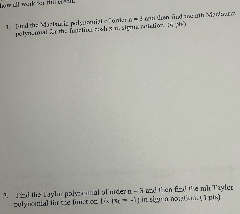 how all work for full credit. 
1. Find the Maclaurin polynomial of order n=3 and then find the nth Maclaurin 
polynomial for the function cosh x in sigma notation. (4 pts) 
2. Find the Taylor polynomial of order n=3 and then find the nth Taylor 
polynomial for the function 1/x(x_0=-1) in sigma notation. (4 pts)