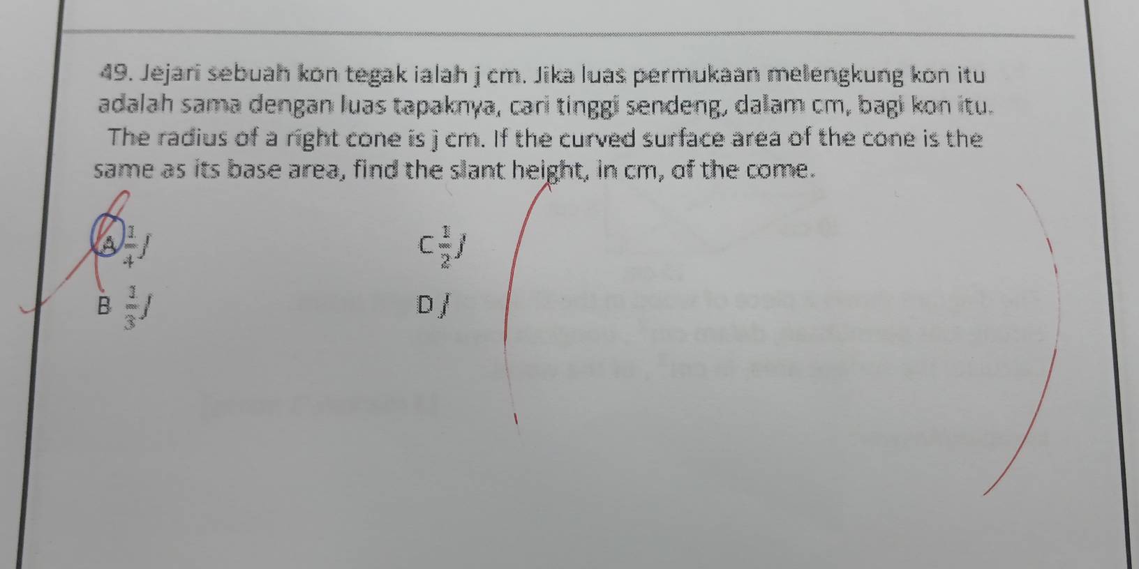 Jejari sebuah kon tegak ialah j cm. Jika luas permukaan melengkung kon itu
adalah sama dengan luas tapaknya, cari tinggi sendeng, dalam cm, bagi kon itu.
The radius of a right cone is j cm. If the curved surface area of the cone is the
same as its base area, find the slant height, in cm, of the come.
A  1/4 f
C 1/2 J
B  1/3 J
2