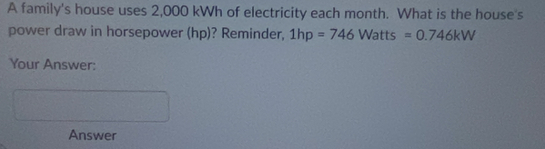 A family's house uses 2,000 kWh of electricity each month. What is the house's 
power draw in horsepower (hp)? Reminder, 1hp=746Watts=0.746kW
Your Answer: 
Answer