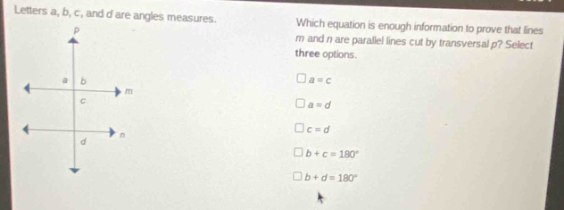 Letters a, b, c, and dare angles measures. Which equation is enough information to prove that lines
m and n are parallel lines cut by transversal p? Select
three options.
a=c
a=d
c=d
b+c=180°
b+d=180°