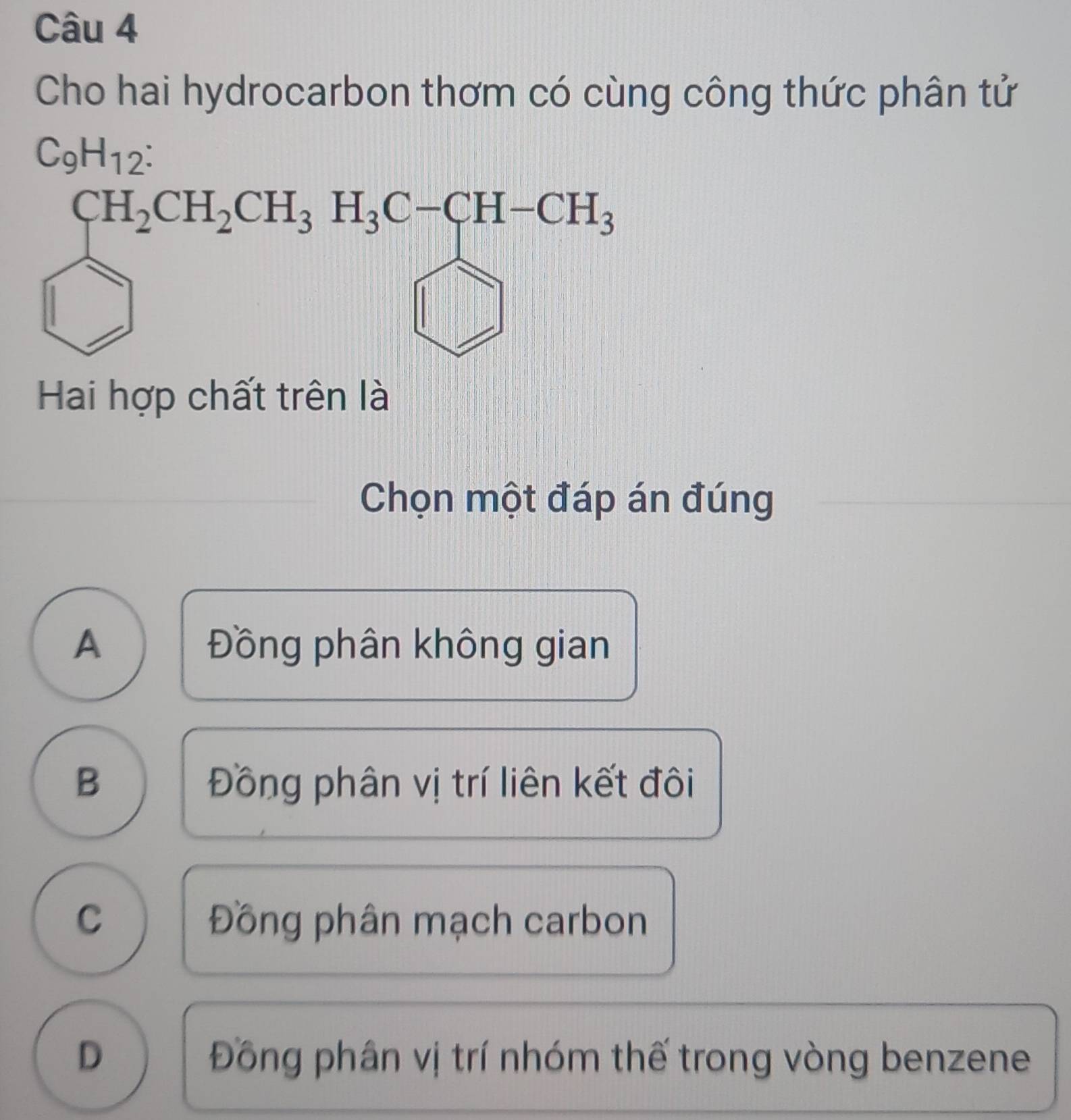 Cho hai hydrocarbon thơm có cùng công thức phân tử
C_9H_12 :
CH_2CH_2CH_3H_3C-CH-CH_3
Hai hợp chất trên là
Chọn một đáp án đúng
A Đồng phân không gian
B Đồng phân vị trí liên kết đôi
C Đồng phân mạch carbon
D Đồng phân vị trí nhóm thế trong vòng benzene