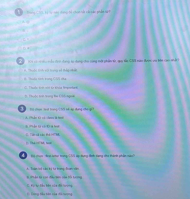 Trong CSS, kỳ tự nào dùng để chọn tắt cà các phần tử?
A. @
B. ::
C.*
D. #
2 Khi có nhiều mẫu định dạng áp dụng cho cùng một phần tử, quy tắc CSS nào được ưu tiên cao nhất?
A. Thuộc tính với trọng số thấp nhất.
B. Thuộc tính trong CSS cha
C. Thuộc tính với từ khóa limportant.
D. Thuộc tính trong file CSS ngoài.
3 Bộ chọn .test trong CSS sẽ áp dung cho gi?
A. Phần tử có class là test
B. Phần tử có ID là test
C. Tất cả các thẻ HTML
D. Thẻ HTML test
Bộ chọn ::first-letter trong CSS áp dụng định dạng cho thành phần nào?
A. Toàn bộ các ký tự trong đoạn văn
B. Phần từ con đầu tiên của đổi tượng.
C. Ký tự đầu tiên của đổi tượng.
D. Dòng đầu tiên của đổi tượng.