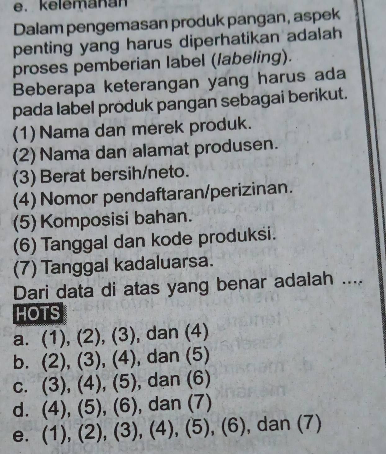 kelemänan
Dalam pengemasan produk pangan, aspek
penting yang harus diperhatikan adalah
proses pemberian label (labeling).
Beberapa keterangan yang harus ada
pada label produk pangan sebagai berikut.
(1)Nama dan merek produk.
(2) Nama dan alamat produsen.
(3) Berat bersih/neto.
(4) Nomor pendaftaran/perizinan.
(5) Komposisi bahan.
(6) Tanggal dan kode produksi.
(7) Tanggal kadaluarsa.
Dari data di atas yang benar adalah ....
HOTS
a. (1),(2),(3) , dan (4)
b. (2),(3),(4) _  C V overline circ  n(5)
C. (3),(4),(5) ,C |z n(6)
d. (4),(5),(6) , dan (7)
e. (1),(2),(3),(4),(5), (6) , dan (7)