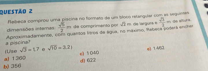 Rebeca comprou uma piscina no formato de um bloco retangular com as seguintes
dimensões internas:  sqrt(5)/2 m de comprimento por sqrt(2)m de largura e  sqrt(3)/2 m de altura.
Aproximadamente, com quantos litros de água, no máximo, Rebeca poderá encher
a piscina?
(Use sqrt(3)approx 1,7 e sqrt(10)=3,2)
a) 1360 c) 1040 e) 1 462
d) 622
b) 356