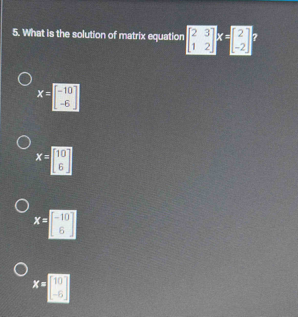 What is the solution of matrix equation beginbmatrix 2&3 1&2endbmatrix beginarrayr k =endarray beginbmatrix 2 -2endbmatrix ?
X=beginbmatrix -10 -6endbmatrix
X=beginbmatrix 10 6endbmatrix
X=beginbmatrix -10 6endbmatrix
X=beginbmatrix 10 -5endbmatrix