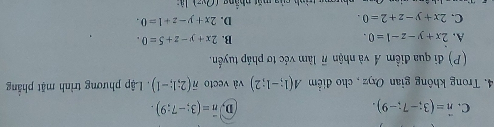 C. vector n=(3;-7;-9). D vector n=(3;-7;9). 
4. Trong không gian Oxyz , cho điểm A(1;-1;2) và vecto vector n(2;1;-1). Lập phương trình mặt phăng
(P) đi qua điểm Á và nhận vector n làm véc tơ pháp tuyến.
A. 2x+y-z-1=0. B. 2x+y-z+5=0.
D.
C. 2x+y-z+2=0. 2x+y-z+1=0. 
Ảnh của mặt nhắng (Ovz) là: