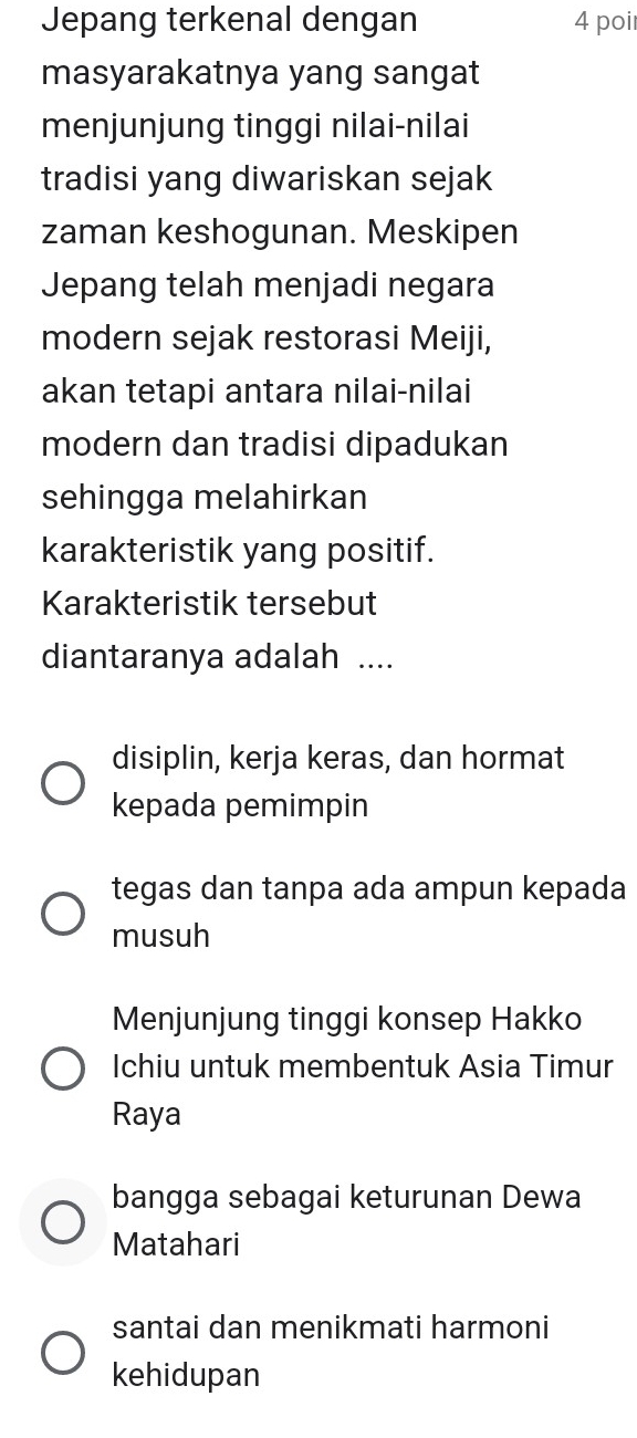 Jepang terkenal dengan 4 poi
masyarakatnya yang sangat
menjunjung tinggi nilai-nilai
tradisi yang diwariskan sejak
zaman keshogunan. Meskipen
Jepang telah menjadi negara
modern sejak restorasi Meiji,
akan tetapi antara nilai-nilai
modern dan tradisi dipadukan
sehingga melahirkan
karakteristik yang positif.
Karakteristik tersebut
diantaranya adalah ....
disiplin, kerja keras, dan hormat
kepada pemimpin
tegas dan tanpa ada ampun kepada
musuh
Menjunjung tinggi konsep Hakko
Ichiu untuk membentuk Asia Timur
Raya
bangga sebagai keturunan Dewa
Matahari
santai dan menikmati harmoni
kehidupan