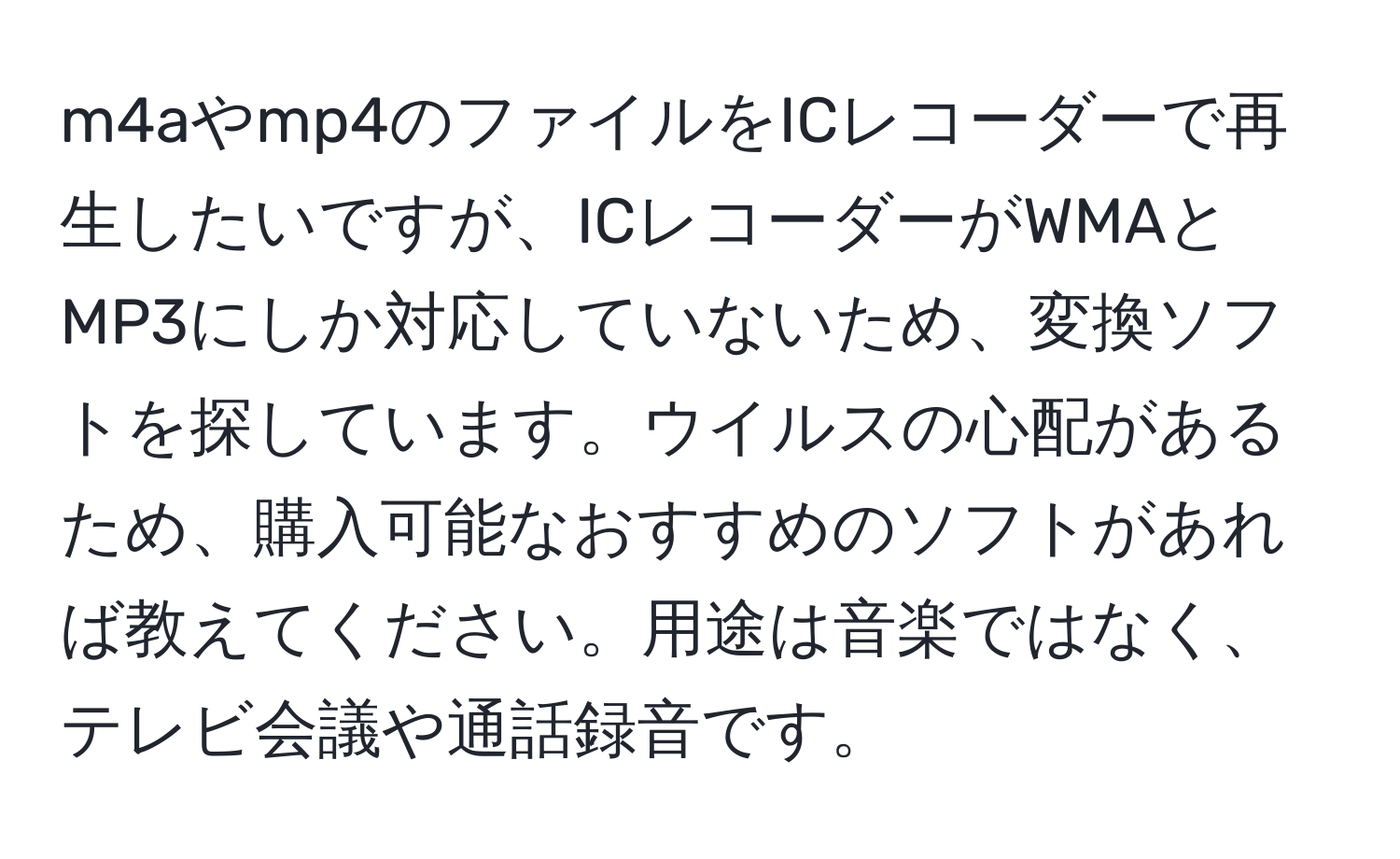 m4aやmp4のファイルをICレコーダーで再生したいですが、ICレコーダーがWMAとMP3にしか対応していないため、変換ソフトを探しています。ウイルスの心配があるため、購入可能なおすすめのソフトがあれば教えてください。用途は音楽ではなく、テレビ会議や通話録音です。