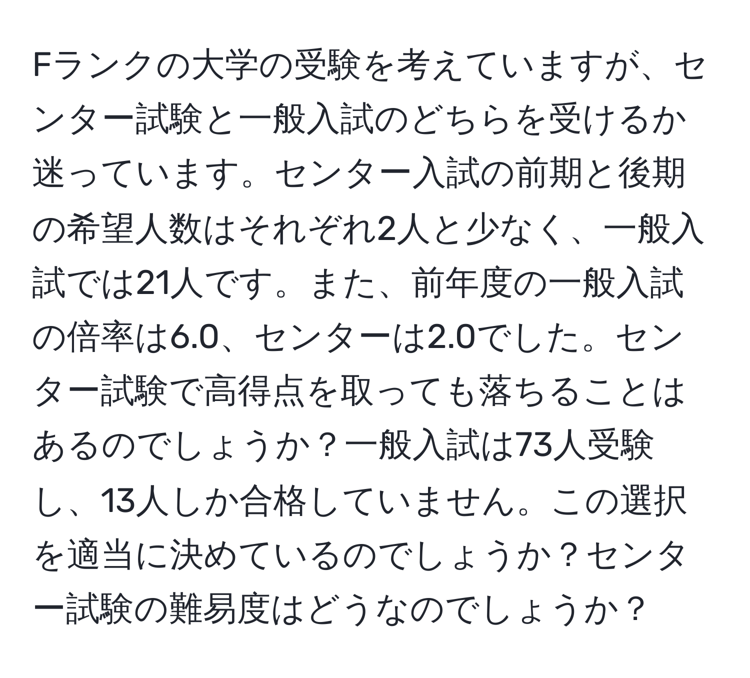 Fランクの大学の受験を考えていますが、センター試験と一般入試のどちらを受けるか迷っています。センター入試の前期と後期の希望人数はそれぞれ2人と少なく、一般入試では21人です。また、前年度の一般入試の倍率は6.0、センターは2.0でした。センター試験で高得点を取っても落ちることはあるのでしょうか？一般入試は73人受験し、13人しか合格していません。この選択を適当に決めているのでしょうか？センター試験の難易度はどうなのでしょうか？