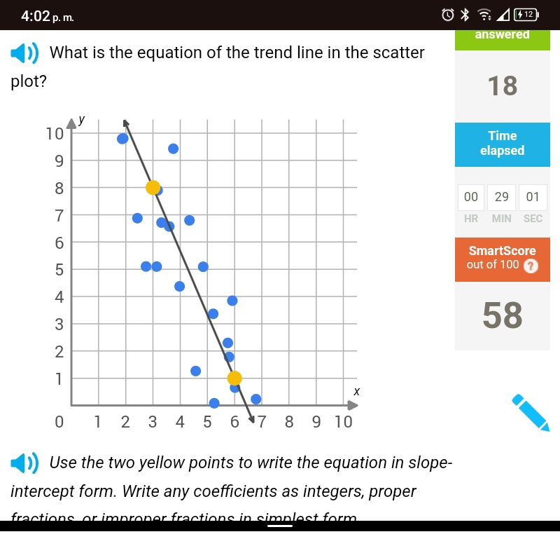 4:02 p. m. 
412 
answered 
What is the equation of the trend line in the scatter 
plot? 18 
Time 
elapsed 
00 29 01 
HR MIN SEC 
SmartScore 
out of 100 ? 
58 
Use the two yellow points to write the equation in slope- 
intercept form. Write any coefficients as integers, proper 
fractions, or improner fractions in simplest form