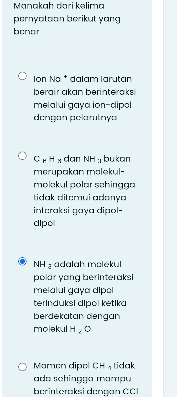 Manakah dari kelima
pernyataan berikut yang
benar
Ion Na † dalam larutan
berair akan berinteraksi
melalui gaya ion-dipol
dengan pelarutnya
C_6H_6 dan NH_3 bukan
merupakan molekul-
molekul polar sehingga
tidak ditemui adanya
interaksi gaya dipol-
dipol
NH_3 adalah molekul
polar yang berinteraksi
melalui gaya dipol
terinduksi dipol ketika
berdekatan dengan
molekul H_2O
Momen dipol CH_4 tidak
ada sehingga mampu
berinteraksi dengan CCI